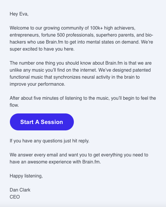 A welcome email from Brain.fm: Hey Eva, Welcome to our growing community of 100k+ high achievers, entrepreneurs, fortune 500 professionals, superhero parents, and biohackers who use Brain.fm to get into mental states on demand. We're super excited to have you here. The number one thing you should know about Brain.fm is that we are unlike any music you'll find on the internet. We've designed patented functional music that synchronizes neural activity in the brain to improve your performance. After about five minutes of listening to the music, you'll begin to feel the flow. Start A Session If you have any questions just hit reply. We answer every email and want you to get everything you need to have an awesome experience with Brain.fm. Happy listening, Dan Clark CEO
