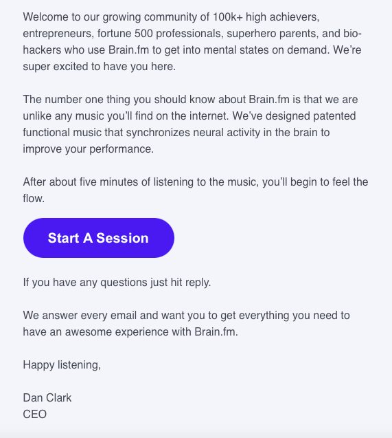 A welcome email from Brain.fm: Hey Eva, Welcome to our growing community of 100k+ high achievers, entrepreneurs, fortune 500 professionals, superhero parents, and biohackers who use Brain.fm to get into mental states on demand. We're super excited to have you here. The number one thing you should know about Brain.fm is that we are unlike any music you'll find on the internet. We've designed patented functional music that synchronizes neural activity in the brain to improve your performance. After about five minutes of listening to the music, you'll begin to feel the flow. Start A Session If you have any questions just hit reply. We answer every email and want you to get everything you need to have an awesome experience with Brain.fm. Happy listening, Dan Clark CEO