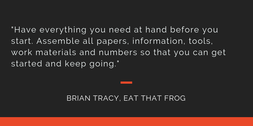 Eat That Frog principle 9: Have everything you need at hand before you start. Assemble all papers, information, tools, work materials and numbers so that you can get started and keep going.