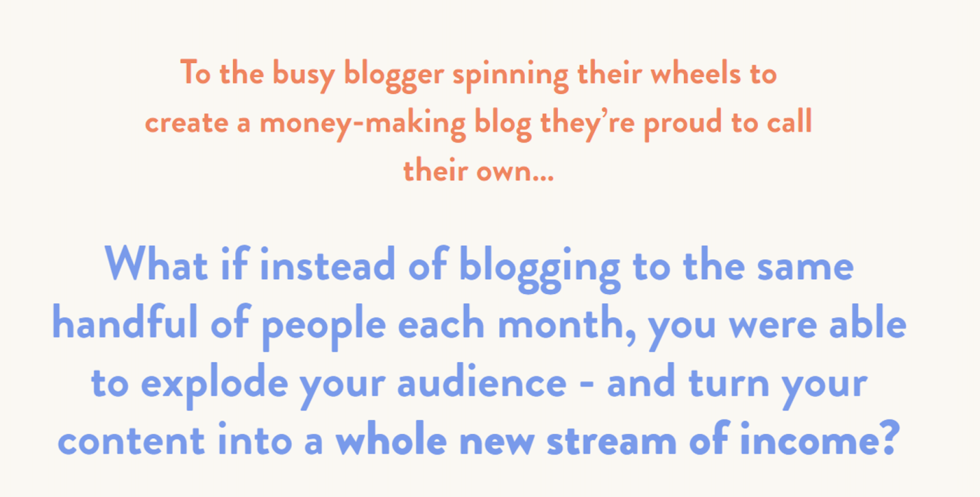 Copy that says: "To the busy blogger spinning their wheels to create a money-making blog they're proud to call their own...What i instead of blogging to the same handful of people each month, you were able to explode your audience - and turn your content into a whole new stream of income?"