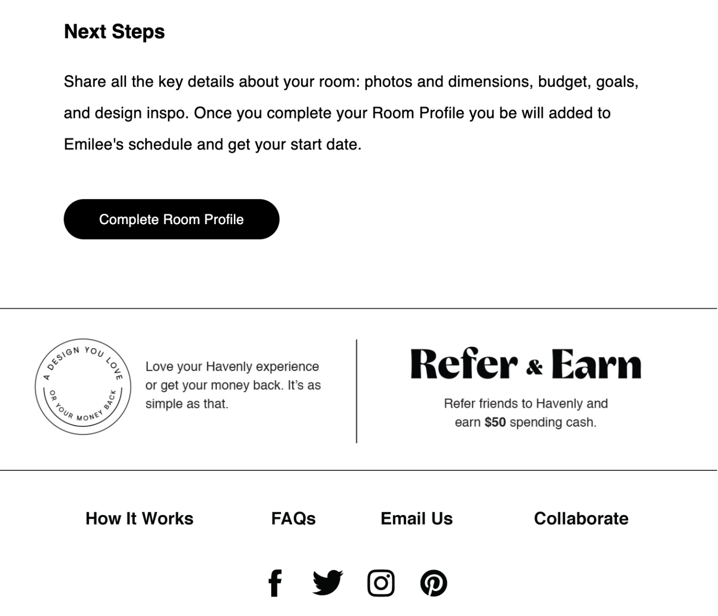 Welcome email from Havenly: Next Steps Share all the key details about your room: photos and dimensions, budget, goals, and design inspo. Once you complete your Room Profile you be will added to Emilee's schedule and get your start date.