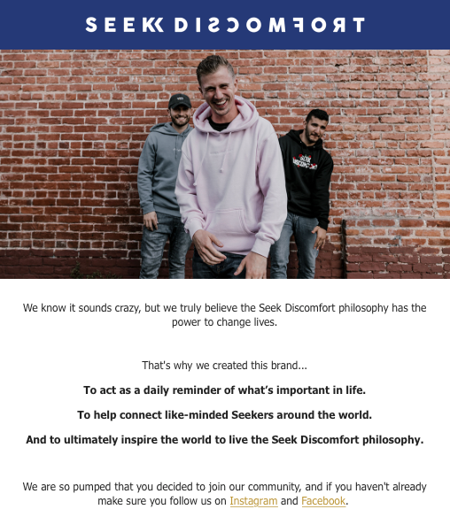 A welcome email from Seek Discomfort: We know it sounds crazy, but we truly believe the Seek Discomfort philosophy has the power to change lives. That's why we created this brand... To act as a daily reminder of what's important in life. To help connect like-minded Seekers around the world. And to ultimately inspire the world to live the Seek Discomfort philosophy. We are so pumped that you decided to join our community, and if you haven't already make sure you follow us on Instagram and Facebook