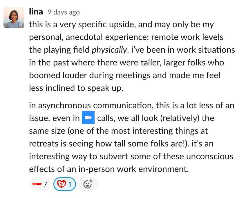 this is a very specific upside, and may only be my personal, anecdotal experience: remote work levels the playing field physically. i
