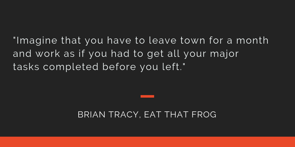Eat That Frog principle 14: Imagine that you have to leave town for a month and work as if you had to get all your major tasks completed before you left.