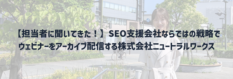 【担当者に聞いてきた！】SEO支援会社ならではの戦略でウェビナーをアーカイブ配信する株式会社ニュートラルワークス