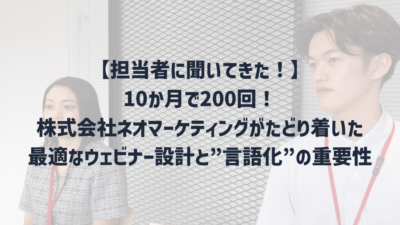  【担当者に聞いてきた！】10か月で200回！株式会社ネオマーケティングがたどり着いた最適なウェビナー設計と”言語化”の重要性