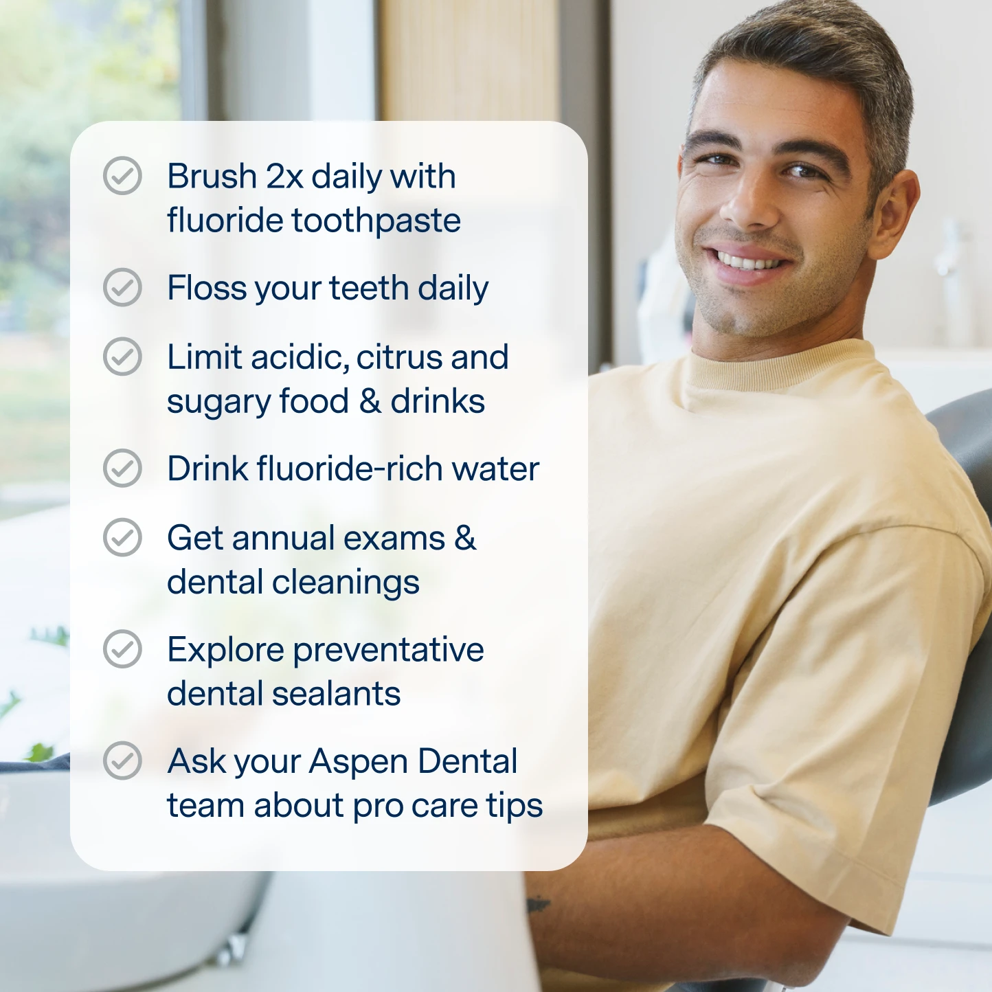 Brush 2x daily with fluoride toothpaste, floss your teeth daily, limit acidic, citrus and sugary food/drinks, drink fluoride water, get annual exams & dental cleanings, explore preventative dental sealants, and ask your Aspen Dental team about pro care tips. 