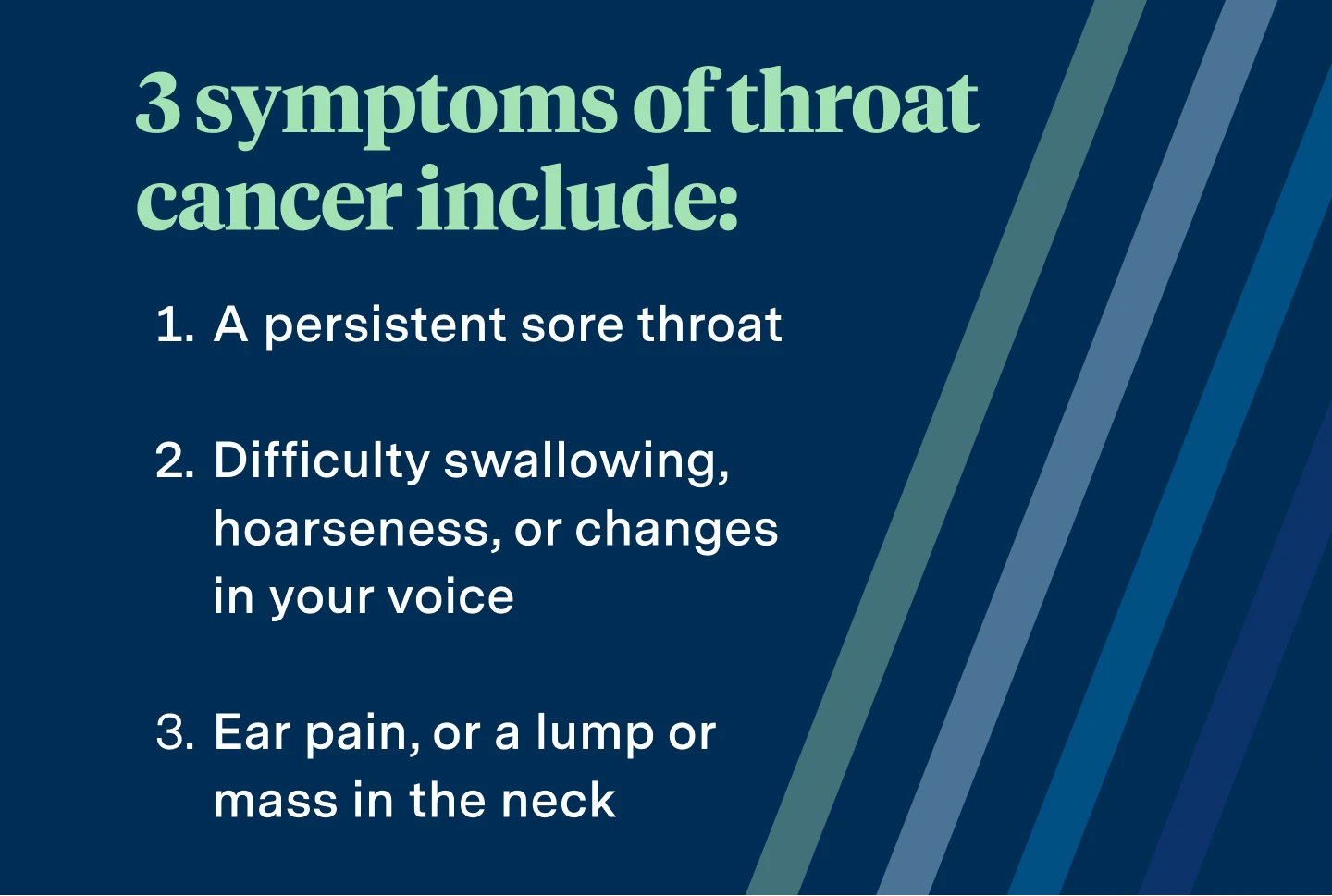 3 symptoms of throat cancer include: a persistent sore throat, difficulty swallowing, hoarseness, or changes in your voice, ear pain, or a lump or mass in the neck. 