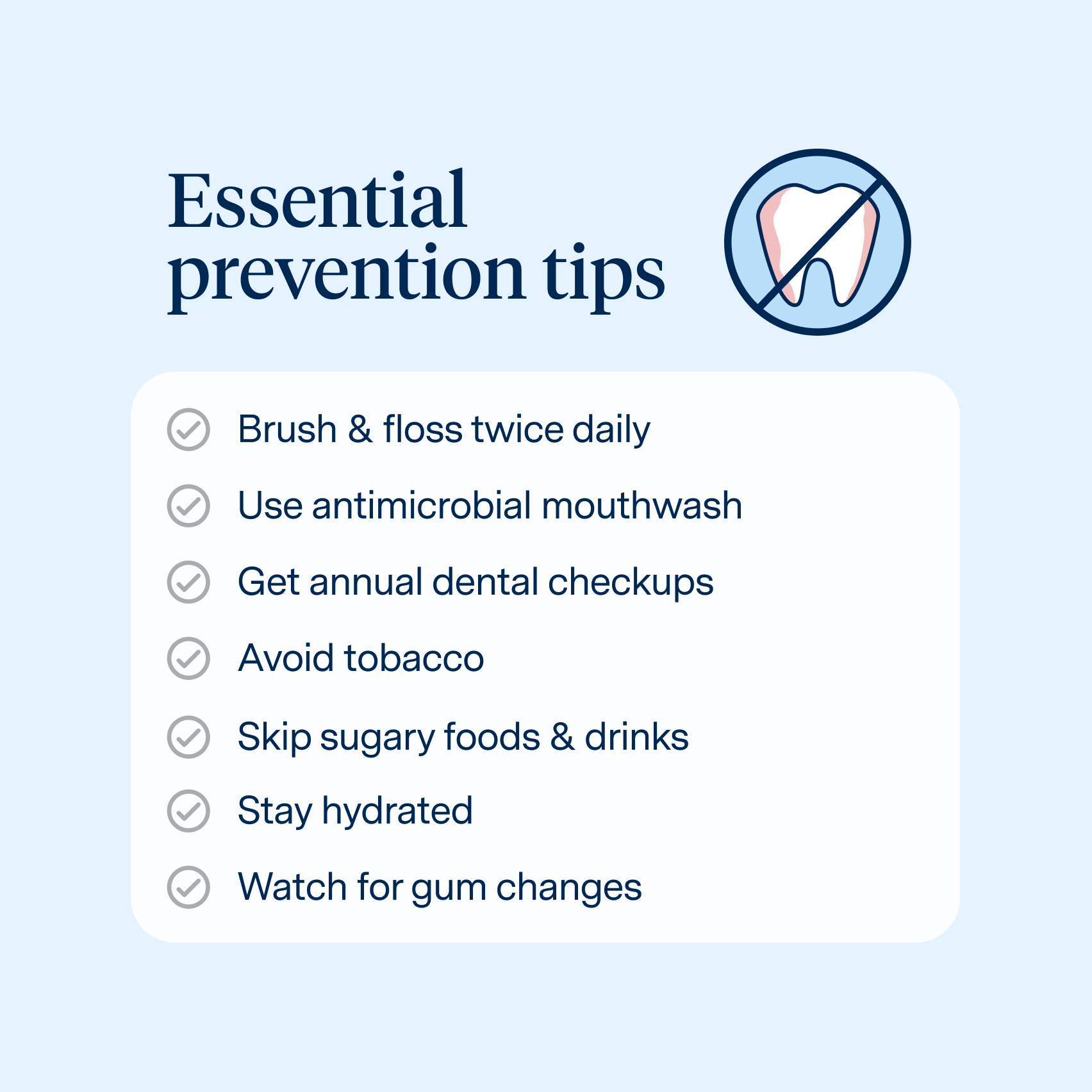 How to prevent gum disease
Brush & floss twice daily
Use antimicrobial mouthwash
Get annual dental checkups
Avoid tobacco
Skip sugary foods & drinks
Stay hydrated
Watch for gum changes