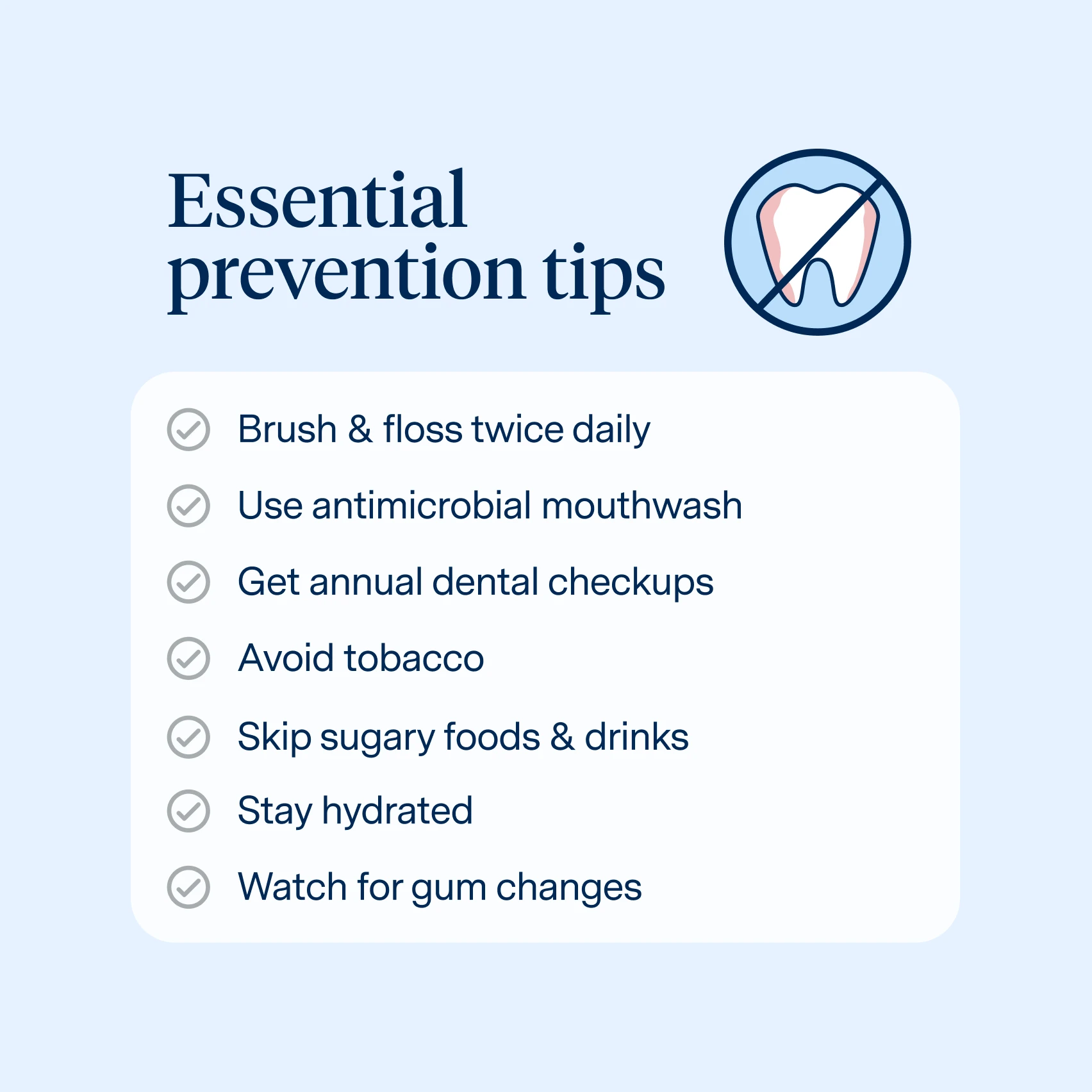 How to prevent gum disease
Brush & floss twice daily
Use antimicrobial mouthwash
Get annual dental checkups
Avoid tobacco
Skip sugary foods & drinks
Stay hydrated
Watch for gum changes