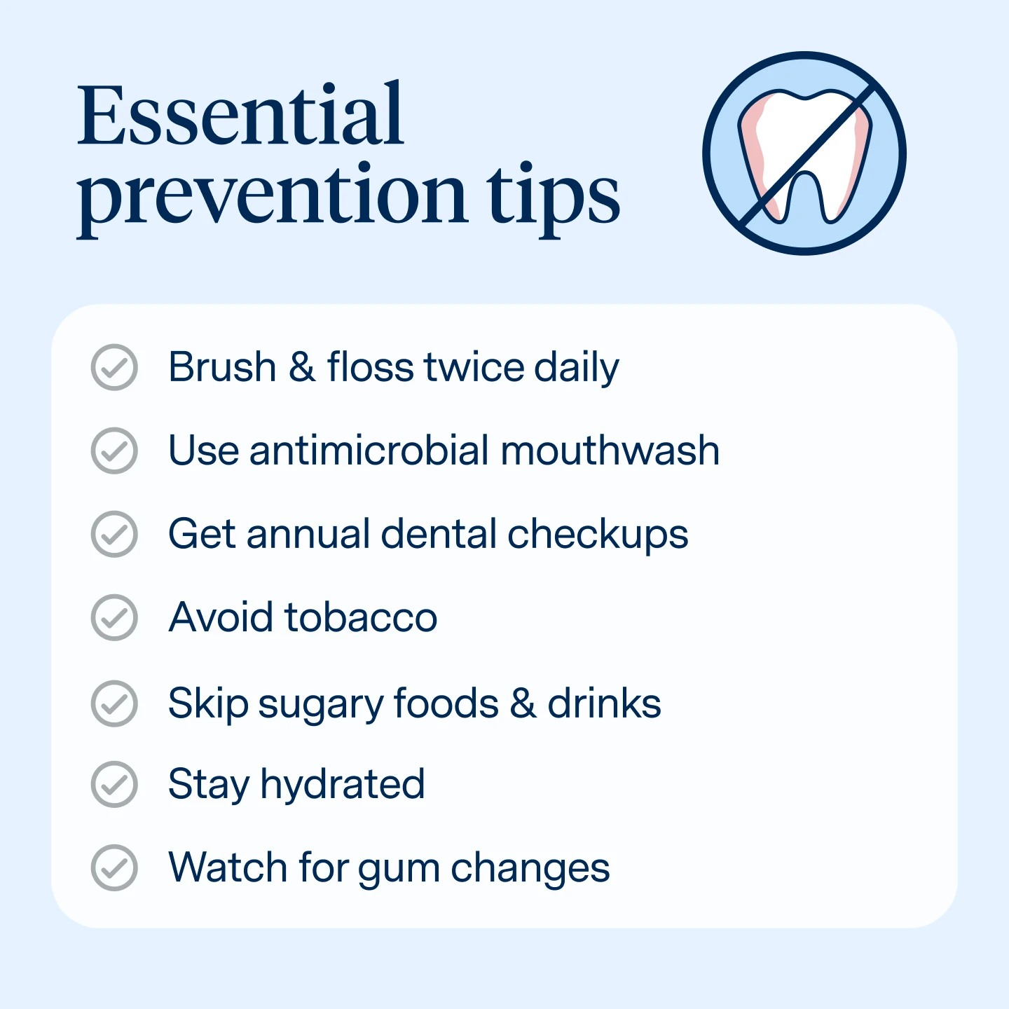 How to prevent gum disease
Brush & floss twice daily
Use antimicrobial mouthwash
Get annual dental checkups
Avoid tobacco
Skip sugary foods & drinks
Stay hydrated
Watch for gum changes