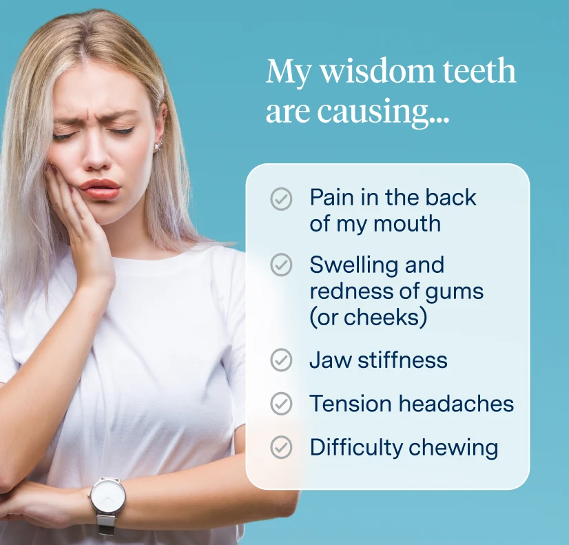 Wisdom teeth symptoms: pain in the back of my mouth, swelling and redness of gums (or cheeks), jaw stiffness, tension headaches, and difficulty chewing 