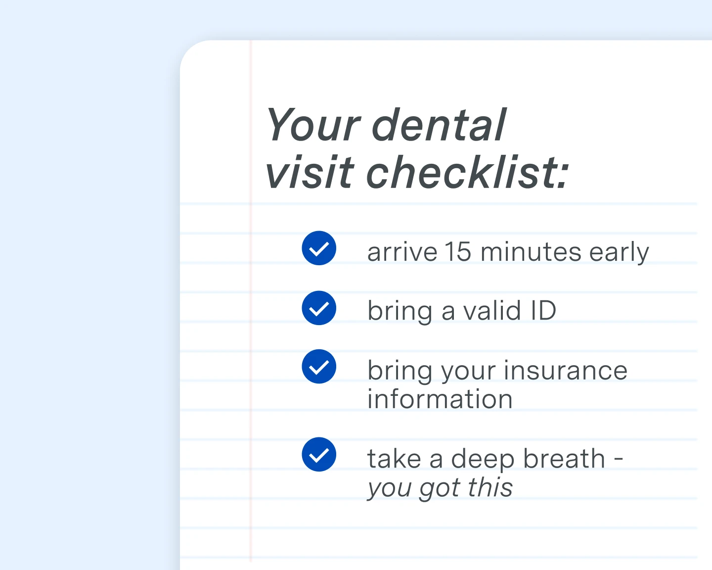Aspen Dental visit checklist. 
1. arrive 15 minutes early 
2. bring a valid ID
3. bring your insurance information
4. take a deep breath - you got this