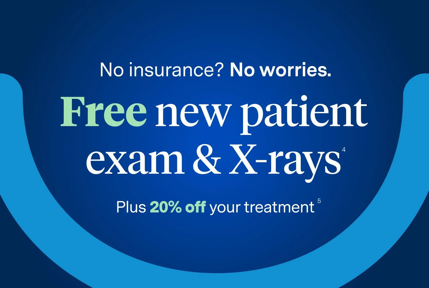 No insurance? No worries. Free new patient exam and X-rays. Plus 20% off your treatment. For new patients who do not have dental insurance. 