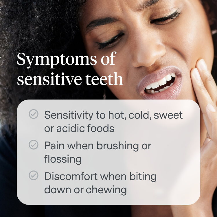 Symptoms of Sensitive Teeth:
Sensitivity to hot, cold, sweet or acidic foods
Pain when brushing or flossing
Discomfort when biting down or chewing