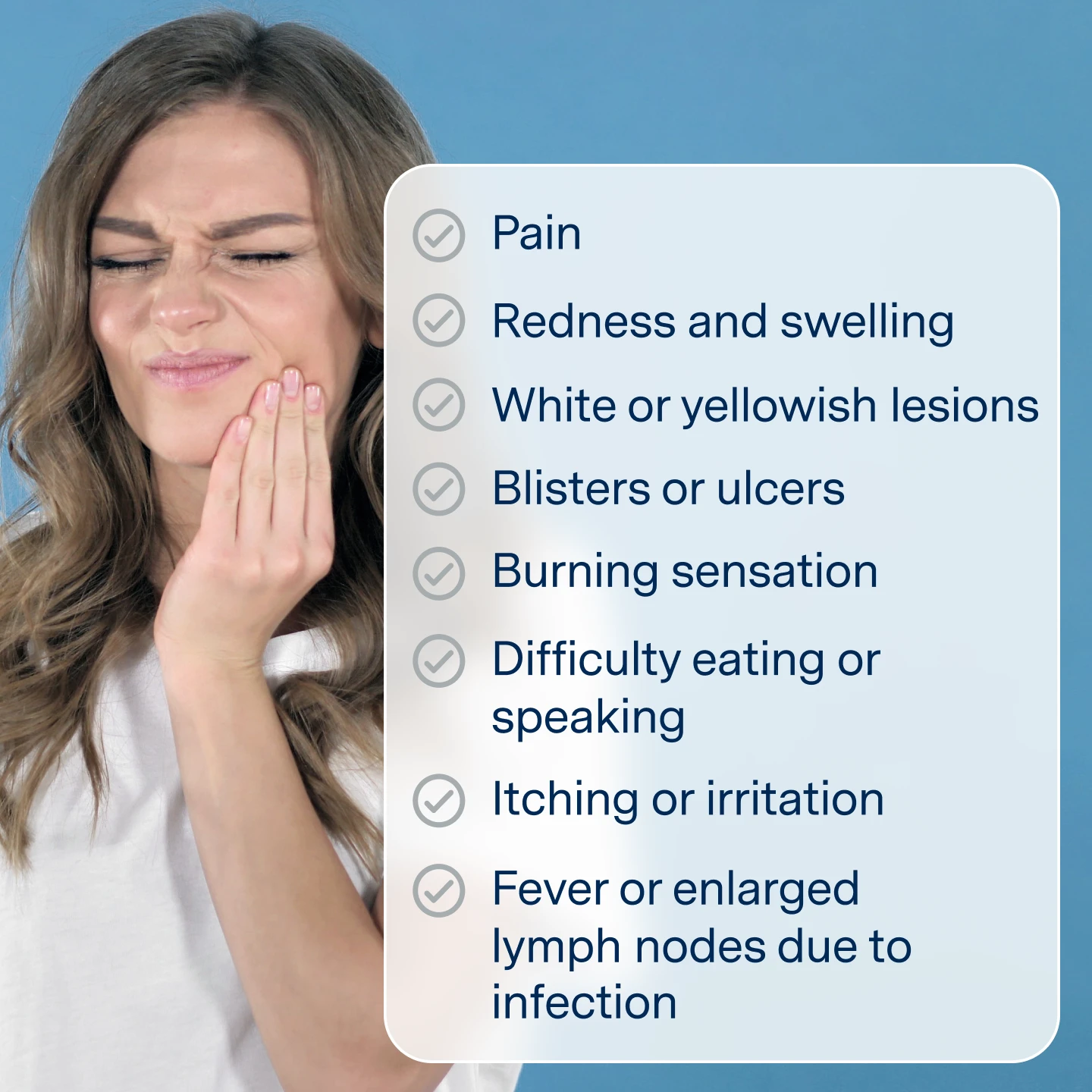 Mouth sores symptoms
Pain
Redness and swelling
White or yellow lesions
Blisters or ulcers
Burning sensation
Difficulty eating or speaking
Itching or irritation
Fever or enlarged lymph nodes due to infection