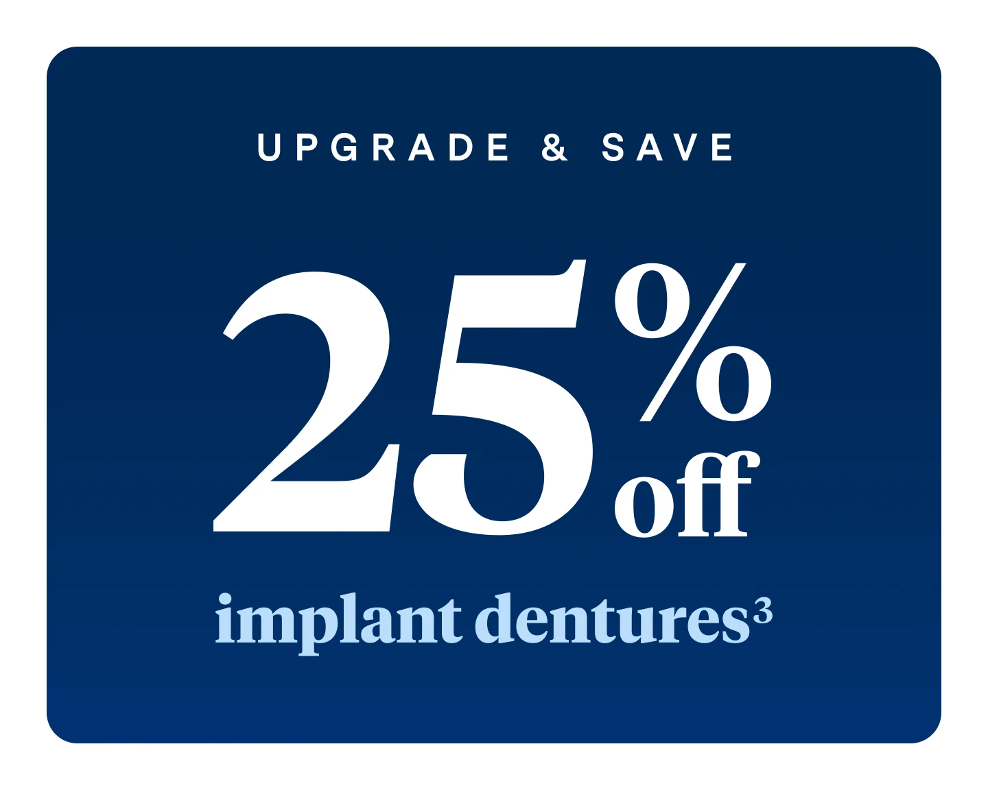 Upgrade and save. 25% off implant dentures.
