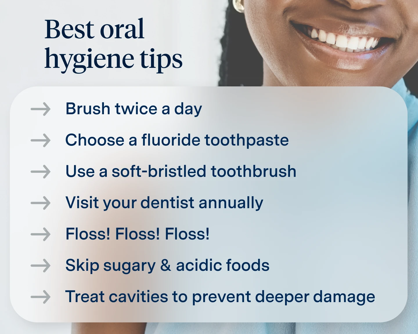 Best Oral Hygiene tips. Brush twice a fay, choose a flouride toothpaste, use a soft-bristled toothbrush, visit your dentist annually, floss, skip sugary and acidic foods, treat cavities to prevent deeper damage. 