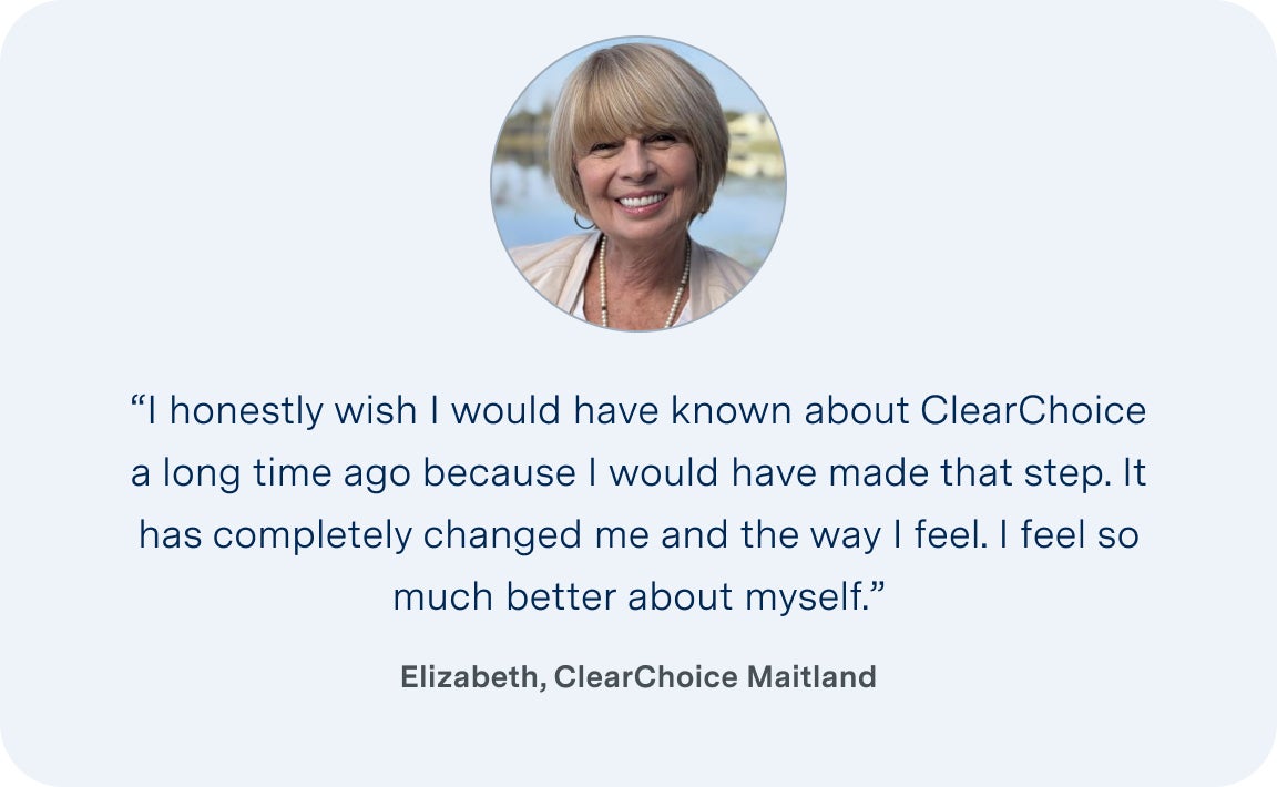 An image of Elizabeth, a patient from the ClearChoice Maitland center, with her quote describing her experience: I honestly wish I would have known about ClearChoice a long time ago because I would have made that step. It has completely changed me and the way I feel. I feel so much better about myself.