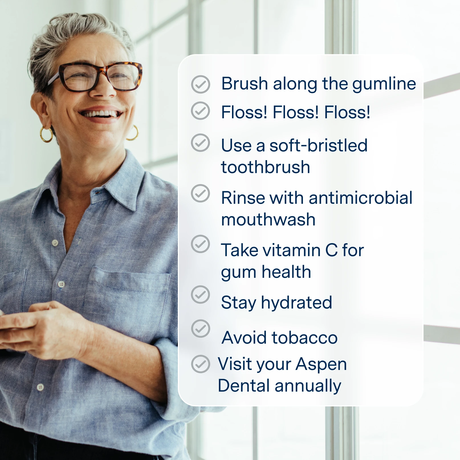 Gingivitis self-care:
Brush along the gumline
Floss! Floss! Floss!
Use a soft-bristled toothbrush
Rinse with antimicrobial mouthwash
Take vitamin C for gum health
Stay hydrated
Avoid tobacco
Visit your Aspen Dental Annually