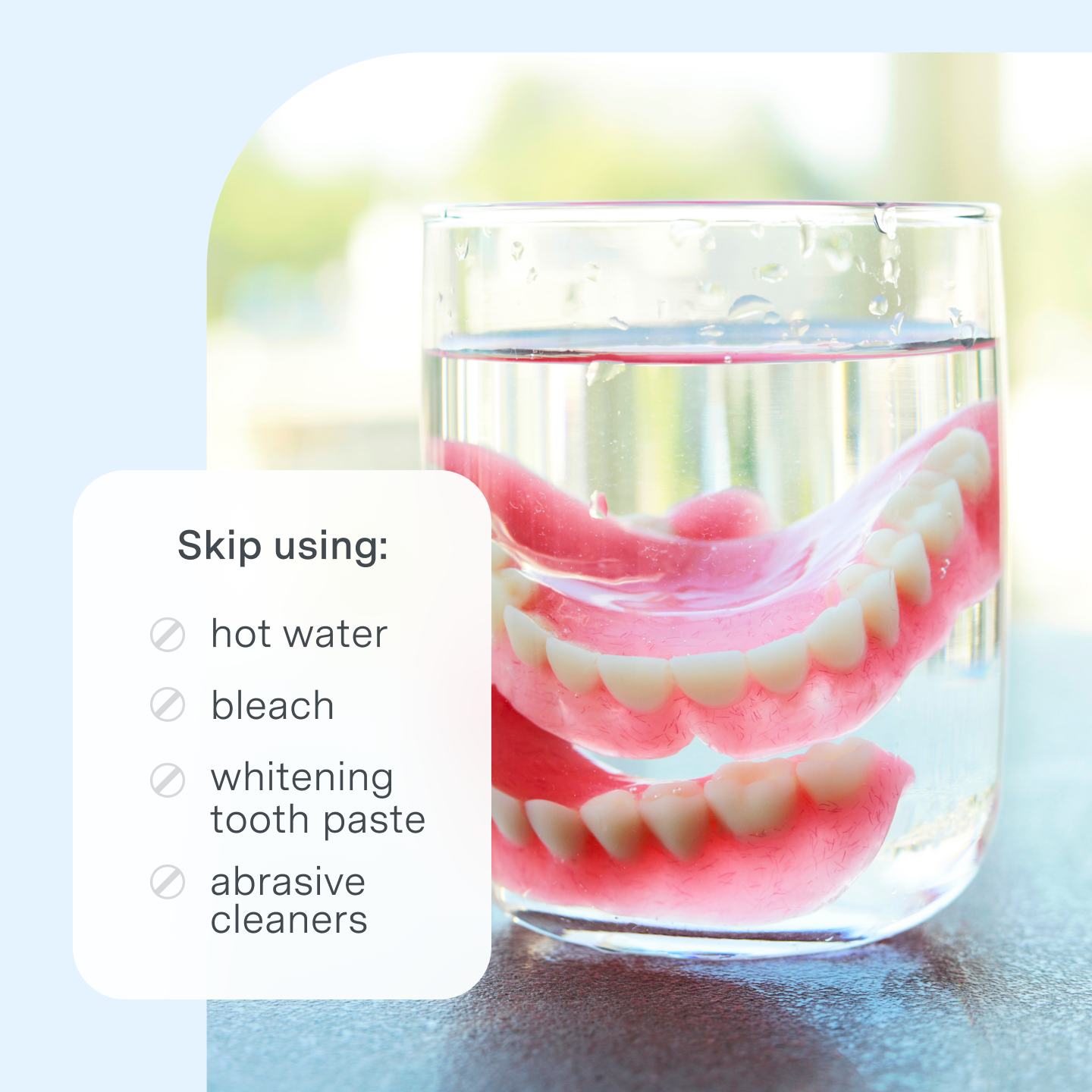 Denture care and what not to use on dentures. Skip using: hot water, bleach, whitening toothpaste, abrasive cleaners. 