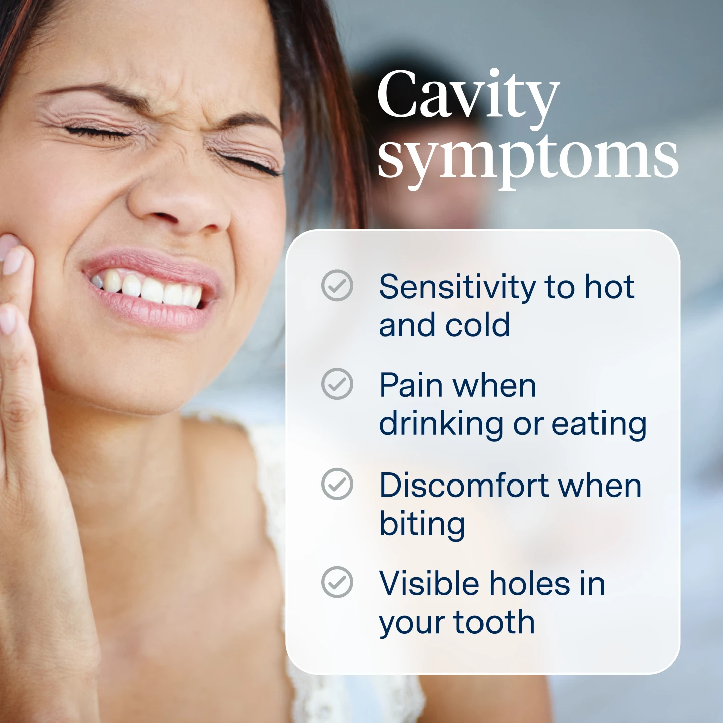 Cavity Symptoms: sensitivity to hot and cold, pain when eating or drinking, discomfort when biting, visible holes in your tooth. 