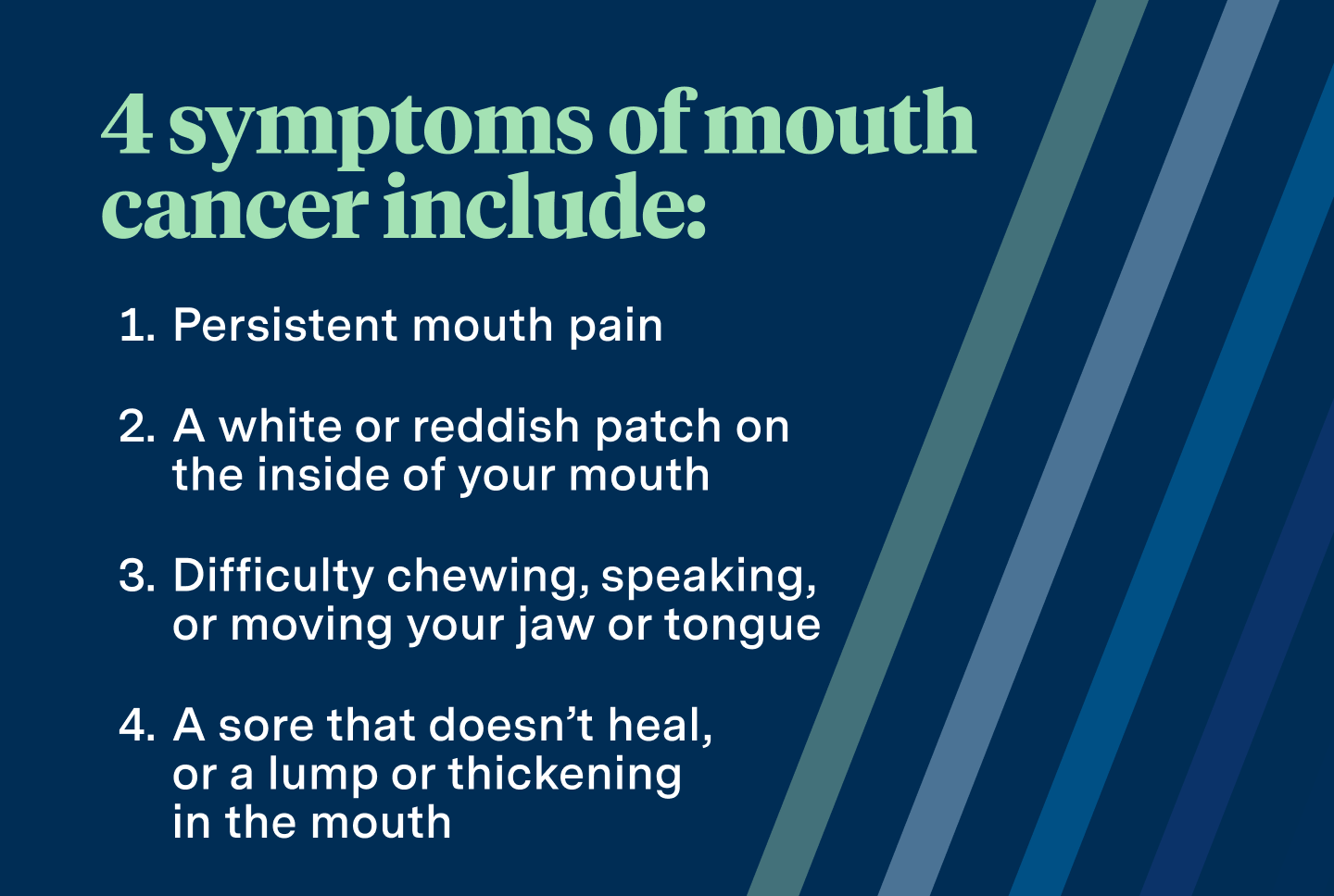 4 symptoms of mouth cancer include: persistent mouth pain, a white or reddish patch on the inside of your mouth, difficulty chewing, speaking, or moving your jaw or tongue, a sore that doesn't heal, or a lump or thickening in the mouth. 
