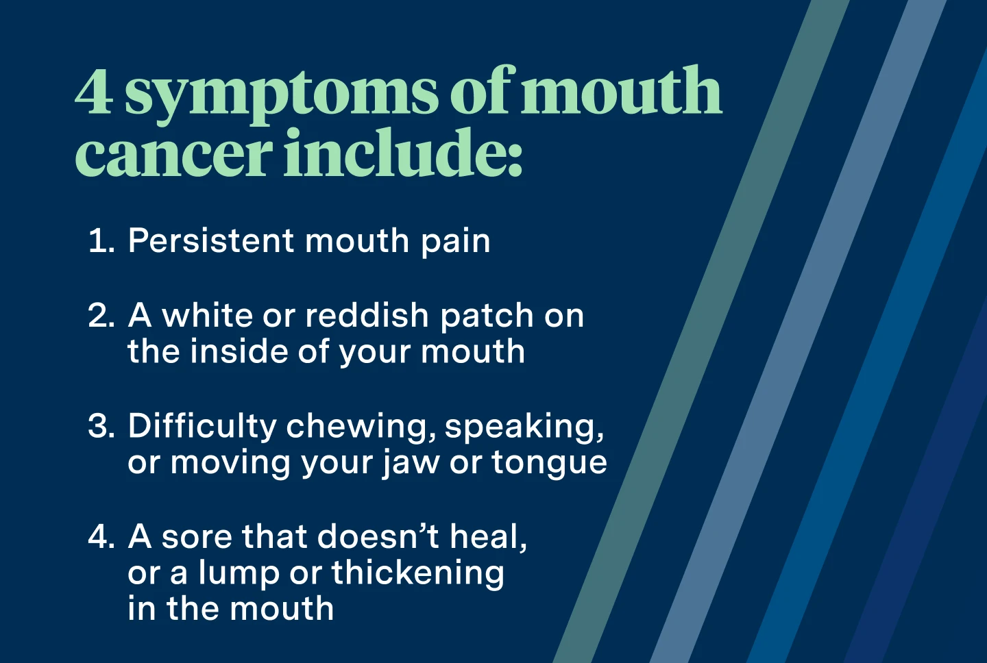 4 symptoms of mouth cancer include: persistent mouth pain, a white or reddish patch on the inside of your mouth, difficulty chewing, speaking, or moving your jaw or tongue, a sore that doesn't heal, or a lump or thickening in the mouth. 