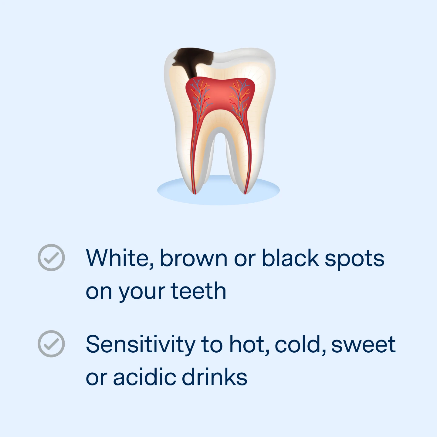 Symptoms: White, brown, or black spots on your teeth. Sensitivity to hot, cold, sweet, or acidic drinks. 