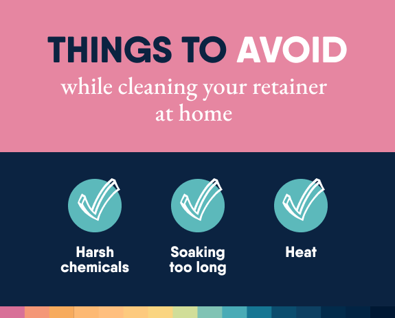 Things to avoid while cleaning your retainers at home:
Harsh chemicals
Soaking them for too long
Heat or hot water