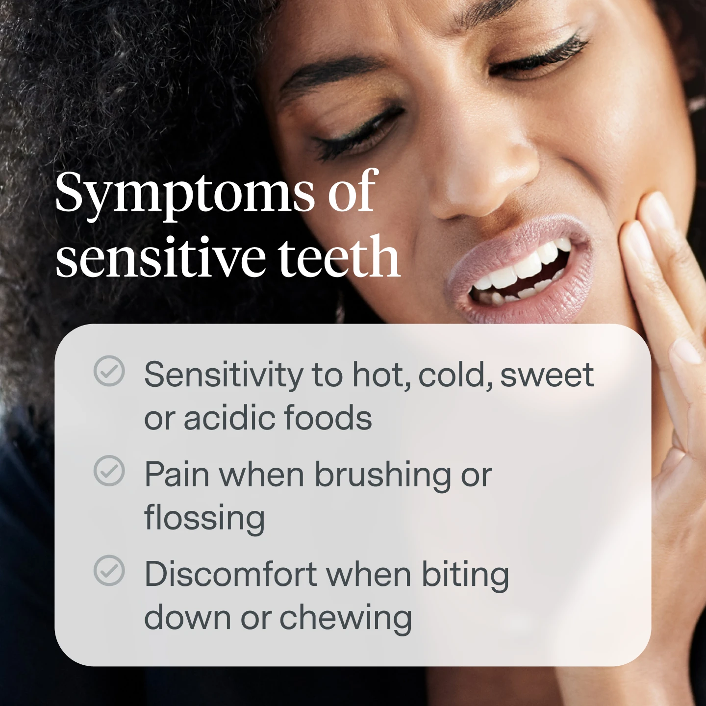 Symptoms of Sensitive Teeth:
Sensitivity to hot, cold, sweet or acidic foods
Pain when brushing or flossing
Discomfort when biting down or chewing