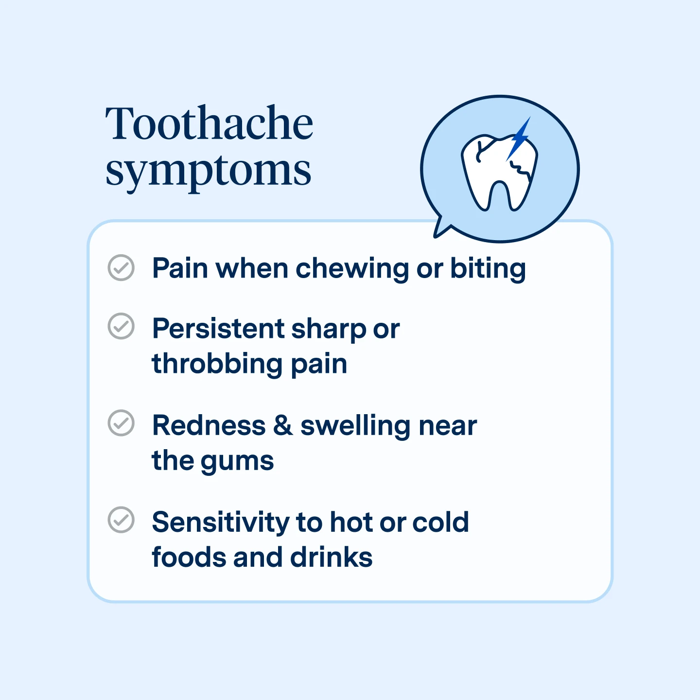Toothache symptoms include, pain when chewing or biting, persistent sharp or throbbing pain, redness & swelling near the gums, sensitivity to hot or cold foods and drinks.
