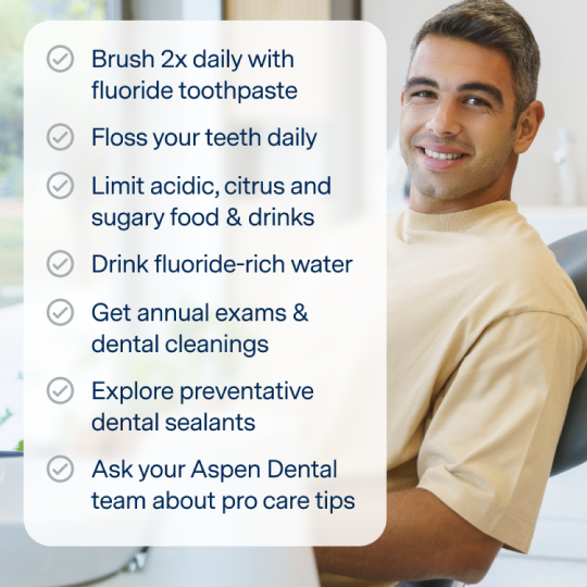 Brush 2x daily with fluoride toothpaste, floss your teeth daily, limit acidic, citrus and sugary food/drinks, drink fluoride water, get annual exams & dental cleanings, explore preventative dental sealants, and ask your Aspen Dental team about pro care tips. 