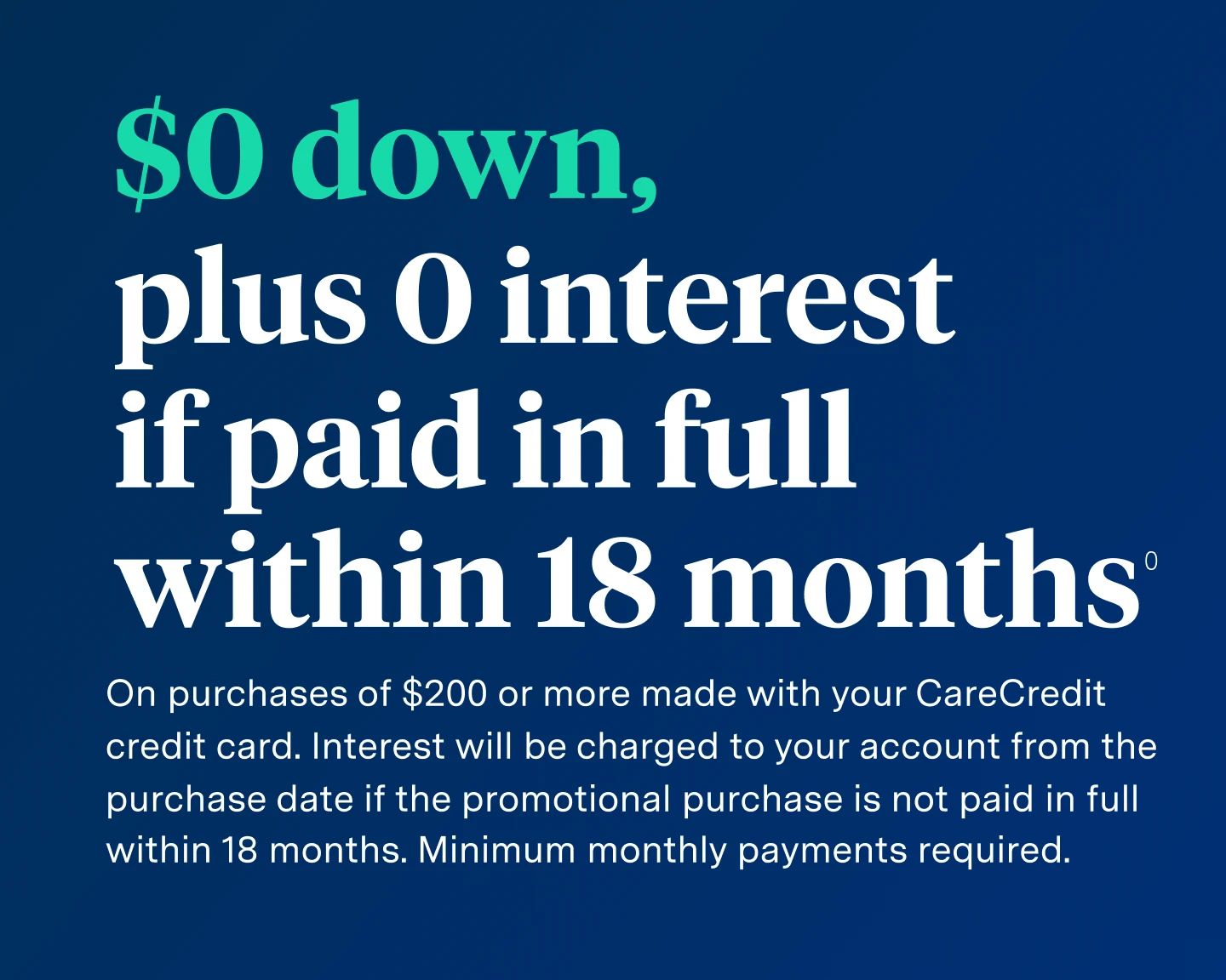 $0 down, plus 0 interest if paid in full within 18 months on purchases of $200 or more with your CareCredit credit card. Interest will be charged to your account from the purchase date if the promotional purchase is not paid in full within 18 months. Minimum monthly payments required.