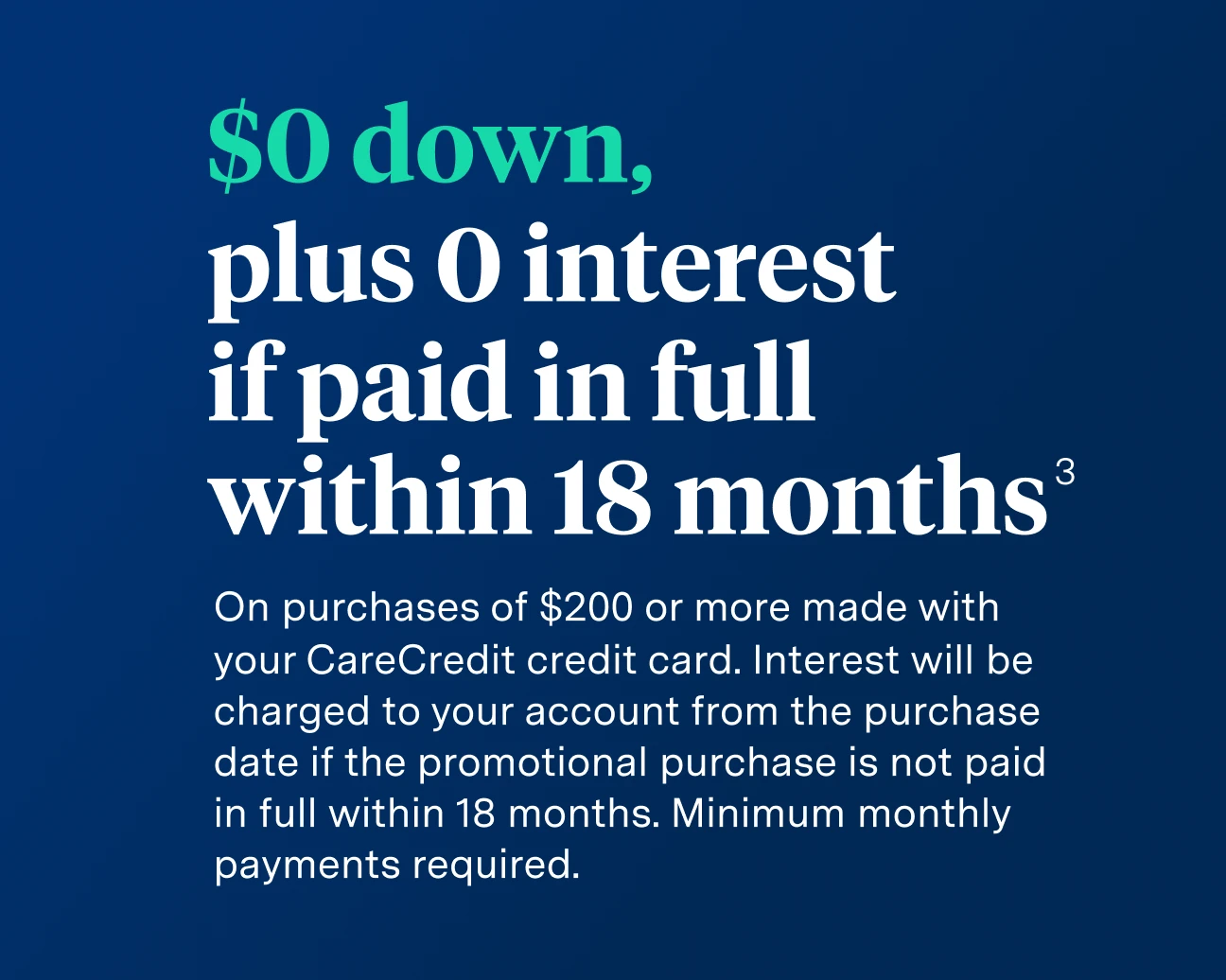 Image with words '0 down, plus 0 interest if paid in full within 18 months.
On purchase of $200 or more with your CareCredit credit card. Minimum monthly payments required. Interest will be charged to your account from the purchase data if the promotional balance is not paid in full within 18 months.'
