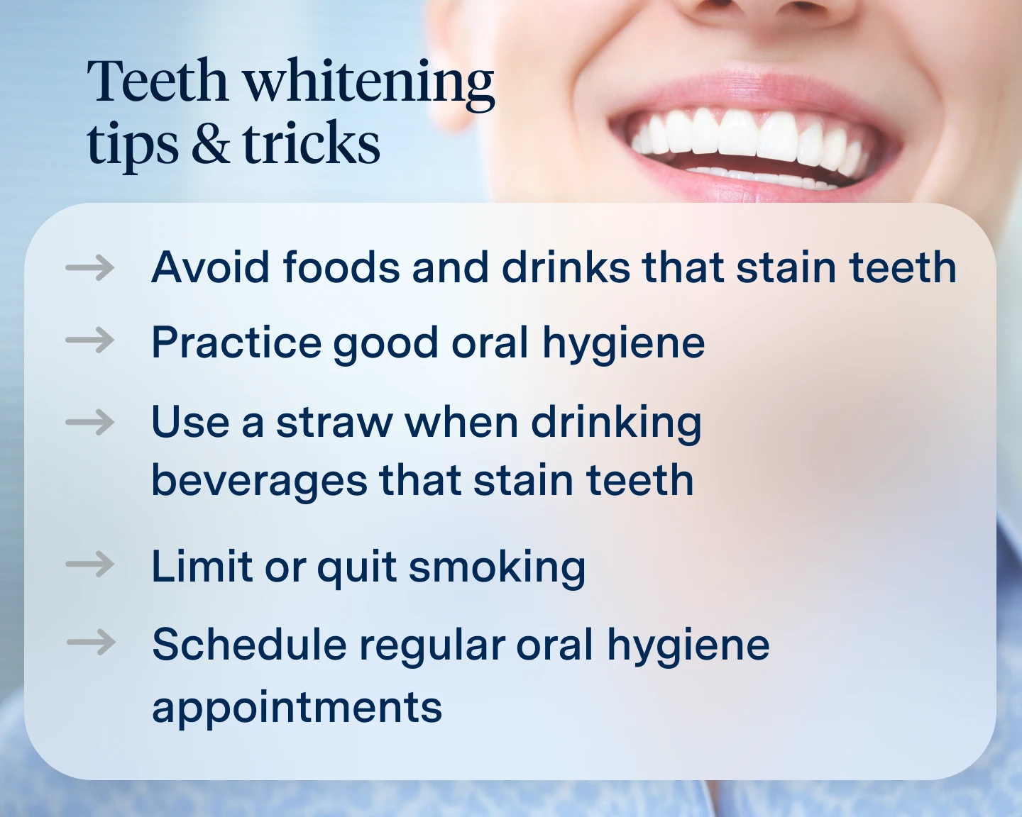 Avoid foods and drinks that stain teeth, Practice good oral hygiene, Use a straw when drinking beverages that stain teeth, Limit or quit smoking, Schedule regular oral hygiene appointments.