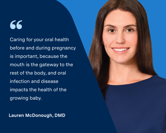 "Caring for your oral health before and during pregnancy is important, because the mouth is the gateway to the rest of the body, and oral infection and disease impacts the health of the growing baby." from Lauren McDonough, DMD along with her image on the right.