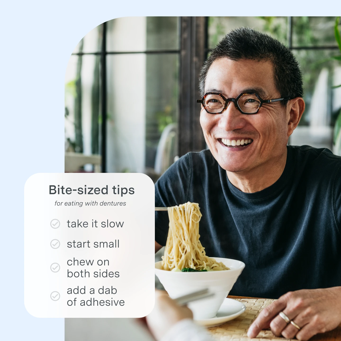 How to eat with dentures. Bite size tips for eating with dentures: take it slow, start small, chew on both sides, add a dab of adhesive. 