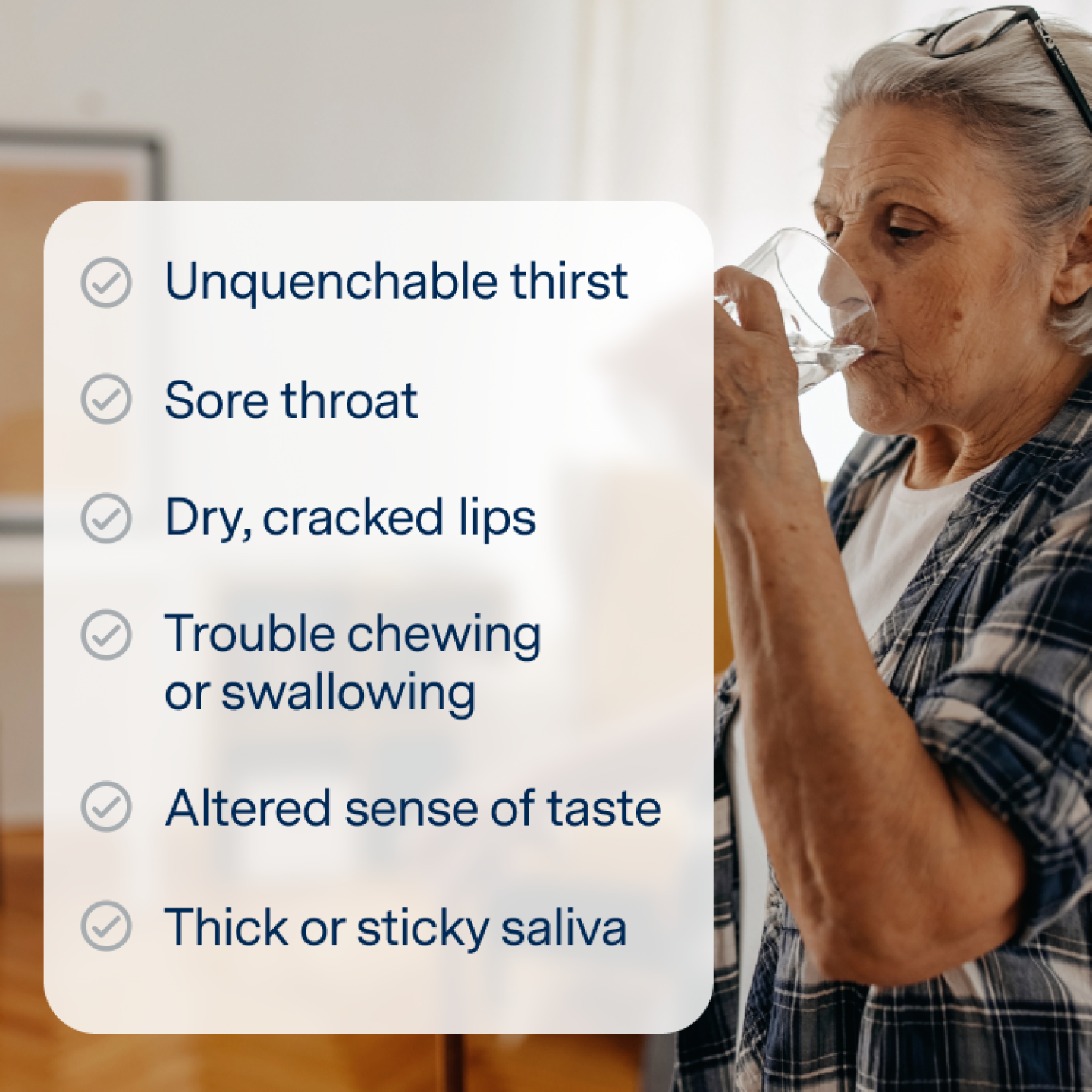 Dry mouth symptoms:
Unquenchable thirst
Sore throat
Dry, cracked lips
Trouble chewing or swallowing
Altered sense of taste
Thick or sticky saliva