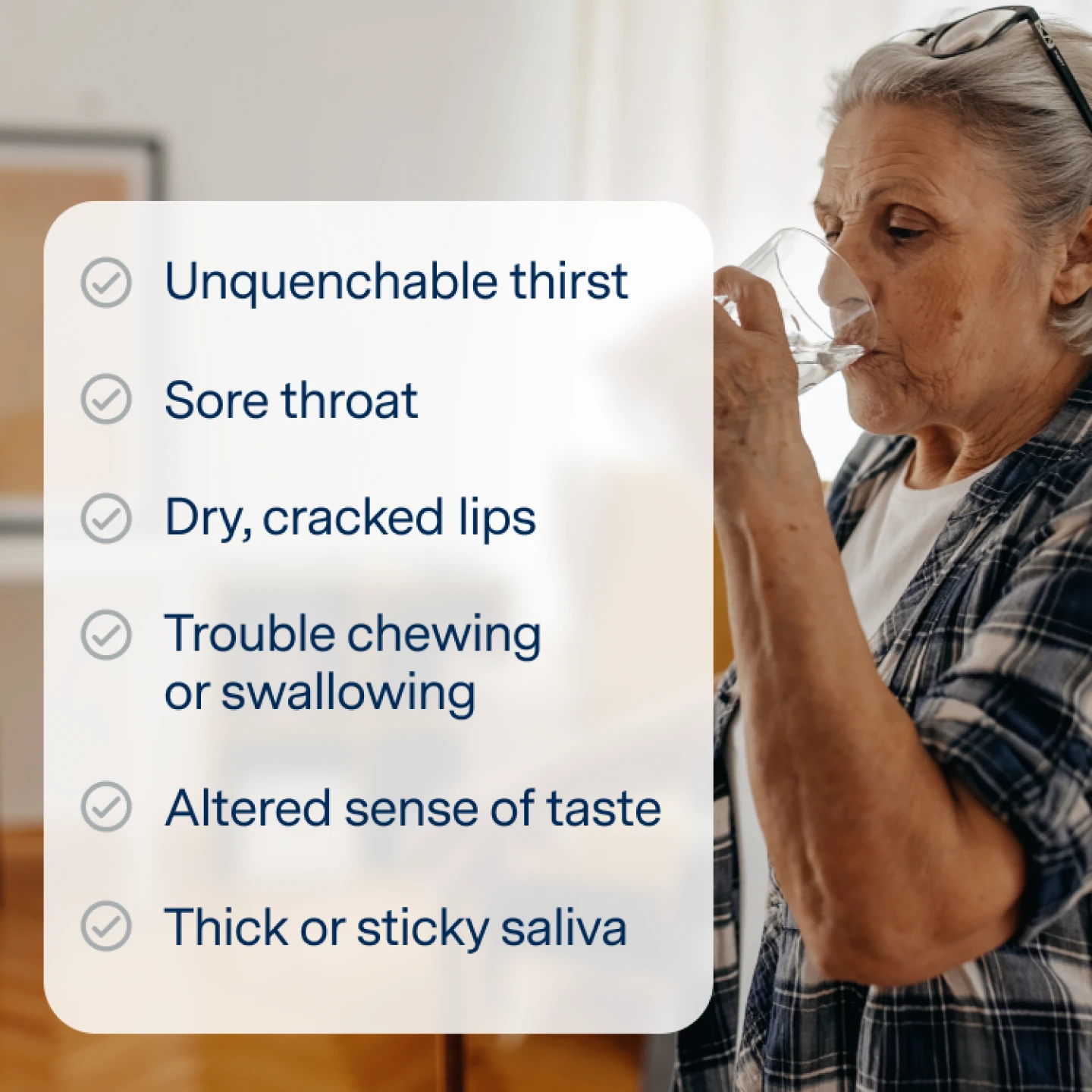 Dry mouth symptoms:
Unquenchable thirst
Sore throat
Dry, cracked lips
Trouble chewing or swallowing
Altered sense of taste
Thick or sticky saliva