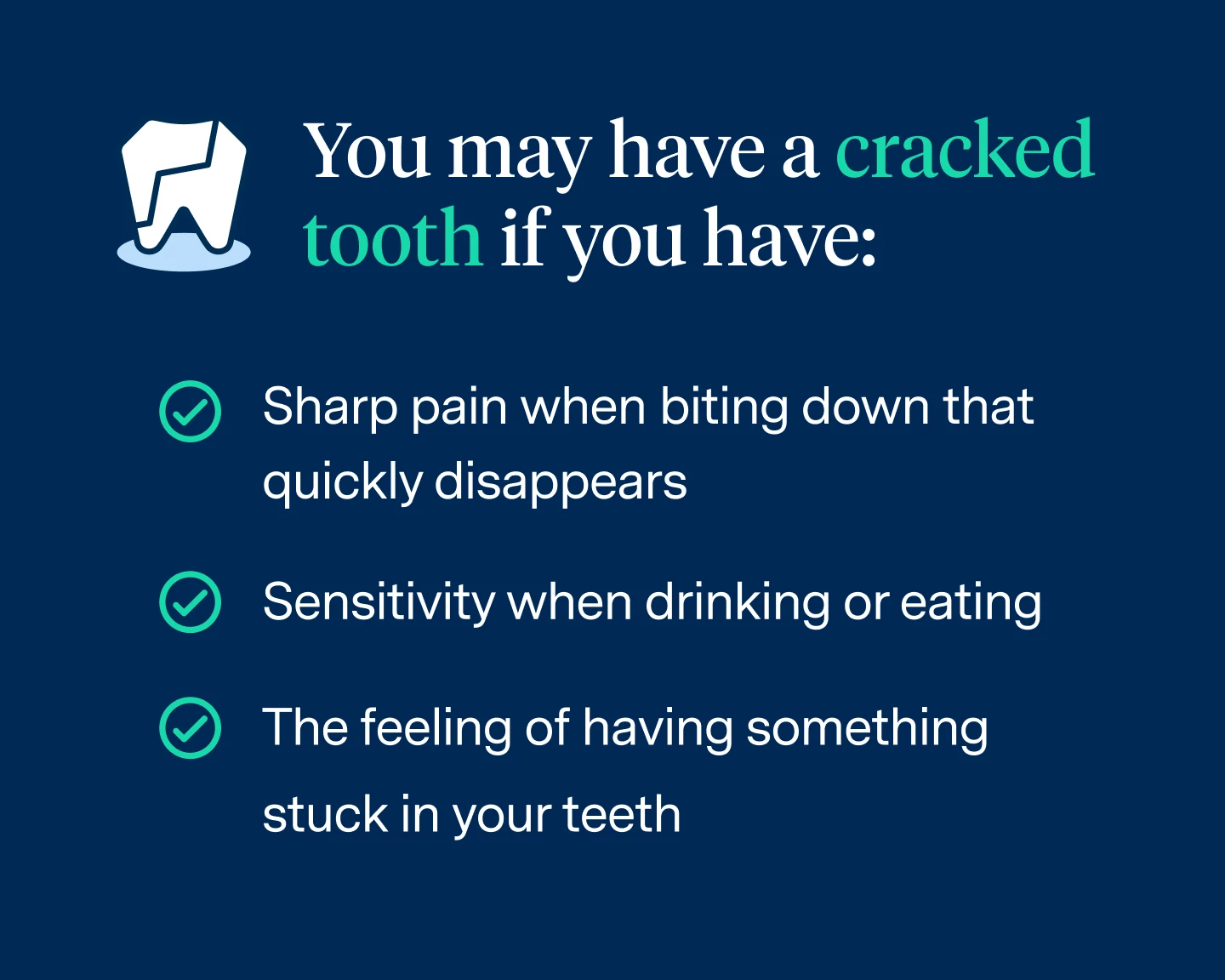 The patient may have a cracked tooth if they experience:
Sharp pain when biting down and the pain quickly disappears
Sensitivity in the tooth when drinking or eating hot and cold foods
The feeling of having something stuck in your teeth