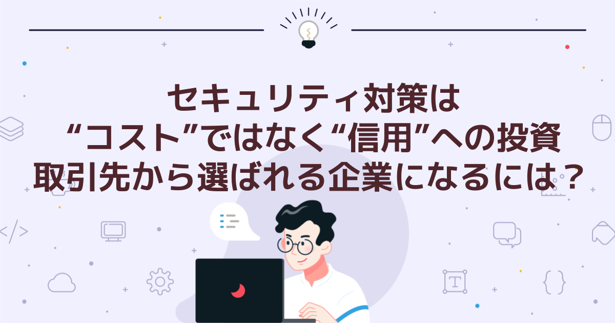 セキュリティ対策は“コスト”ではなく“信用”への投資|取引先から選ばれる企業になるには?