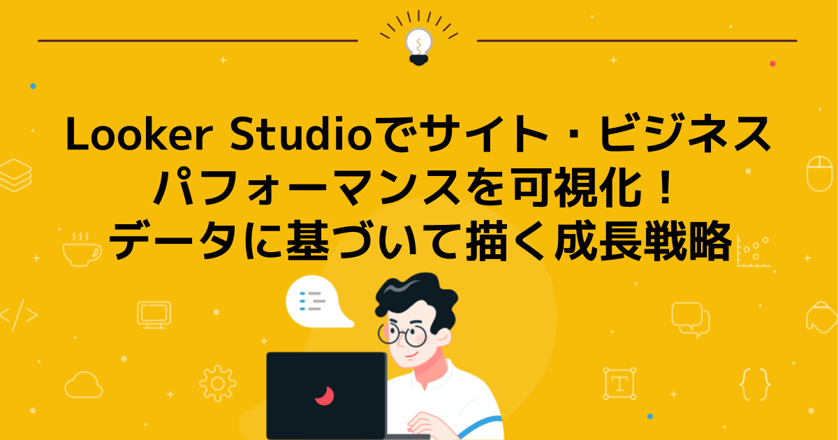 Looker Studioでサイト・ビジネスパフォーマンスを可視化!データに基づいて描く成長戦略