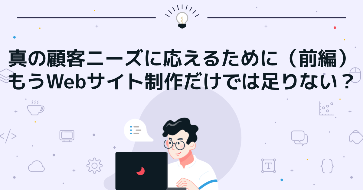 真の顧客ニーズに応えるために（前編）　もうWebサイト制作だけでは足りない？