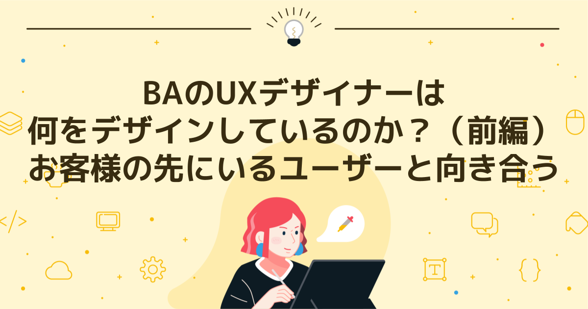 BAのUXデザイナーは何をデザインしているのか？（前編）お客様の先にいるユーザーと向き合う