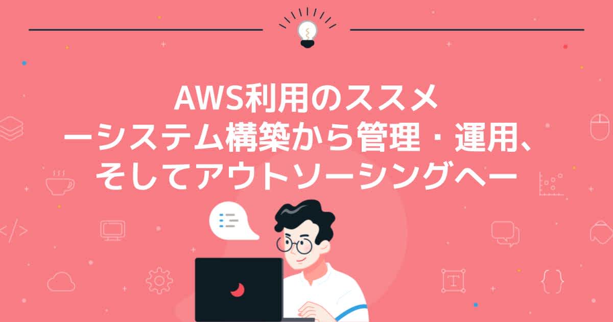 AWS利用のススメ ーシステム構築から管理・運用、そしてアウトソーシングへー