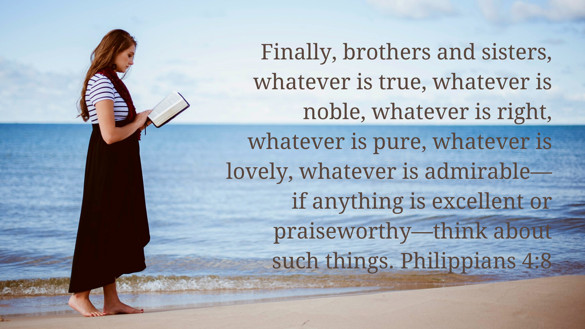 Finally, brothers and sisters, whatever is true, whatever is noble, whatever is right, whatever is pure, whatever is lovely, whatever is admirable—if anything is excellent or praiseworthy—think about such things