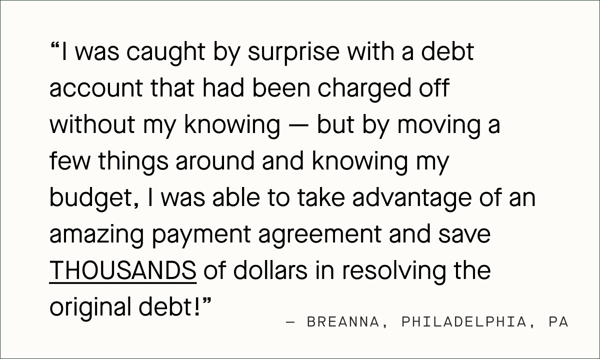 I was caught by surprise with a debt account that had been charged off without my knowing — but by moving a few things around and knowing my budget, I was able to take advantage of an amazing payment agreement and save THOUSANDS of dollars in resolving the original debt! — Breanna, Philadelphia, PA