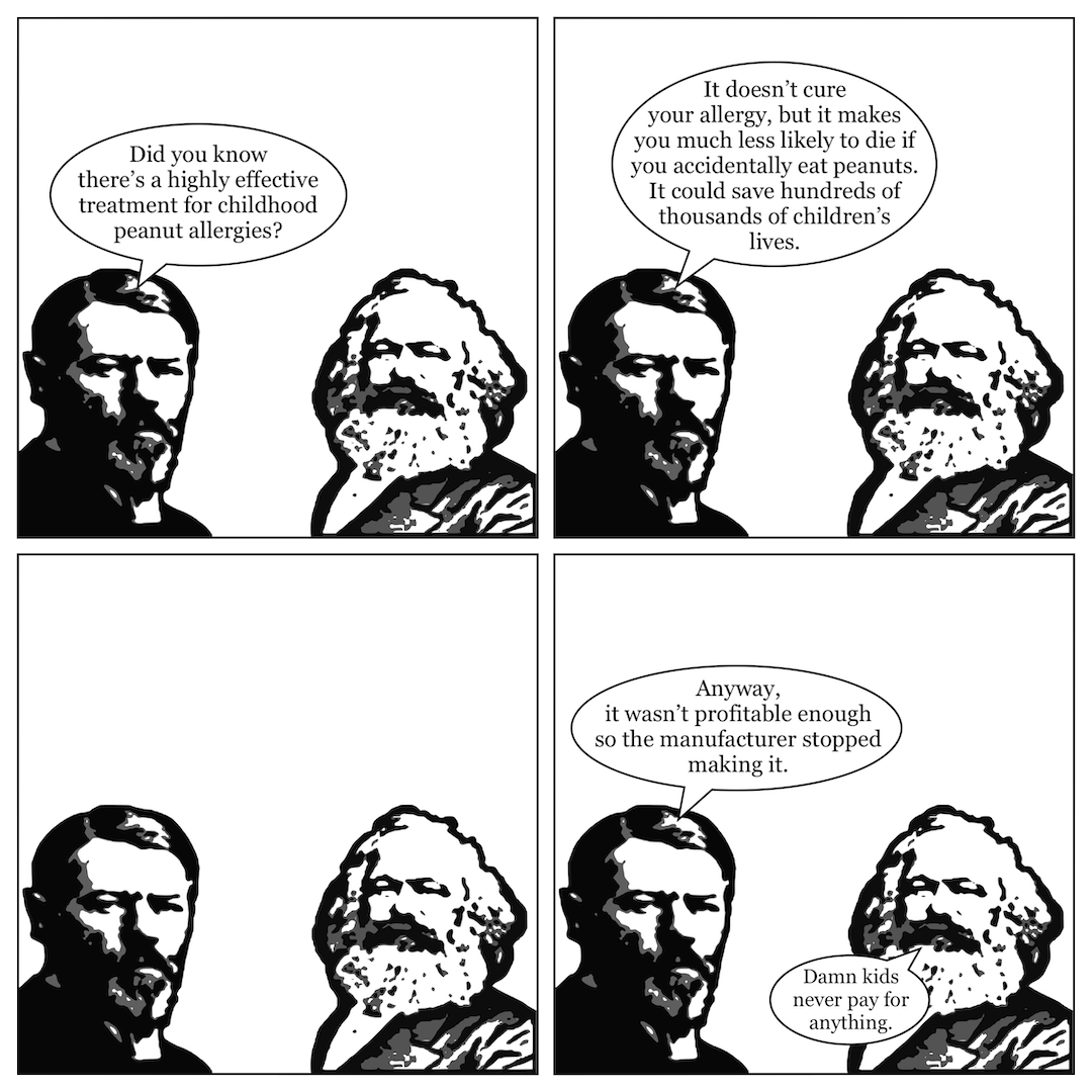 A comic in 4 panels showing Max Weber talking to Karl Marx. In panel 1, Weber says, "Did you know there's a highly effective treatment for childhood peanut allergies?" In panel 2, he continues, "It doesn't cure your allergy, but makes you much less likely to die if you accidentally eat peanuts. It could save hundreds of thousands of children's lives." In panel 3, neither man says anything. In panel 4, Weber says, "Anyway, it wasn't profitable enough so the manufacturer stopped making it," and Marx says, "Damn kids never pay for anything."