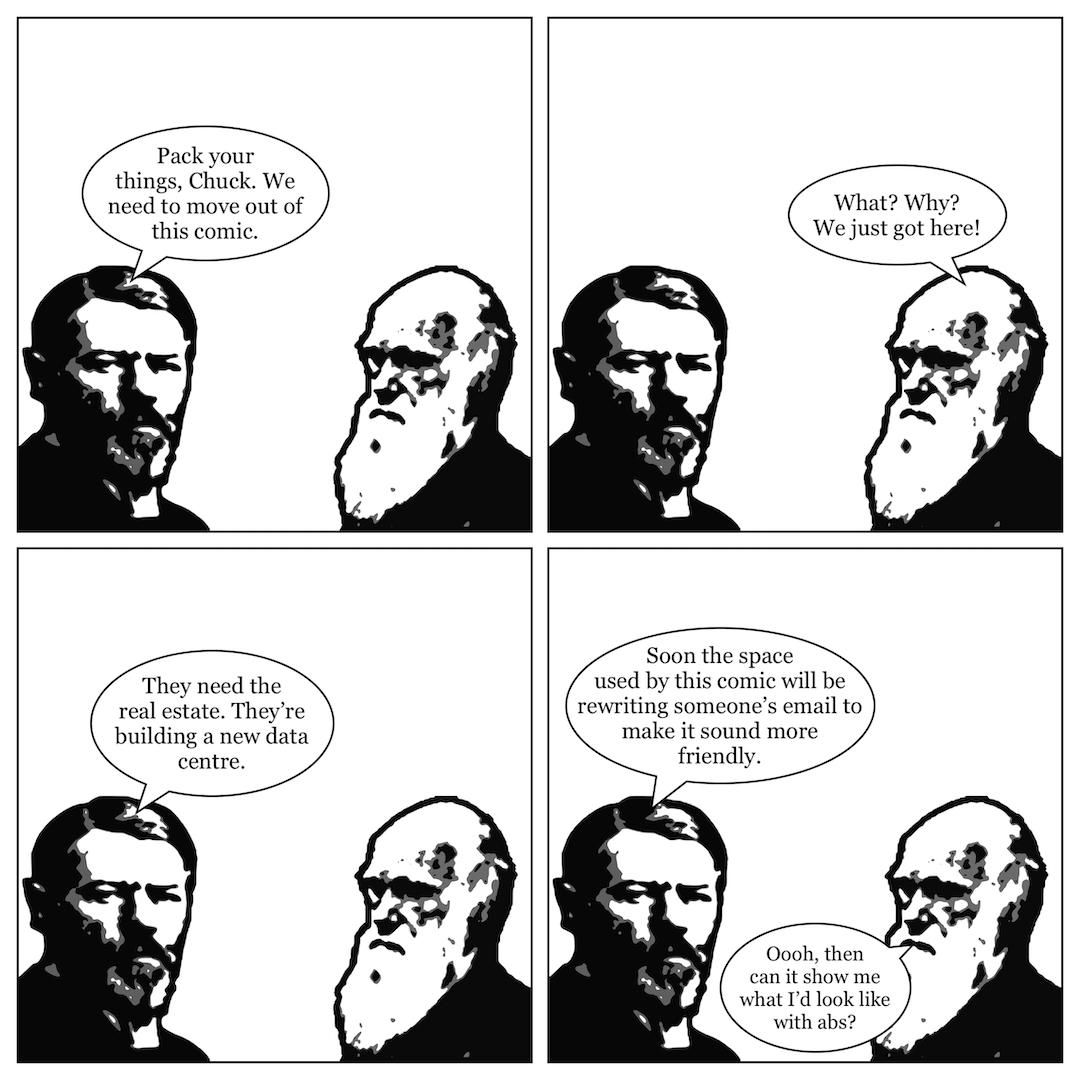 A comic in 4 panels, showing Max Weber talking to Charles Darwin. In panel 1, Weber says, "Pack your things, Chuck. We need to move out of this comic." In panel 2, Darwin says, "What? Why? We just got here!" In panel 3, Weber says, "They need the real estate. They're building a new data centre." In panel 4, he continues, "Soon the space used by this comic will be rewriting someone's email to make it sound more friendly," and Darwin says, "Oooh, then can it show me what I'd look like with abs?"
